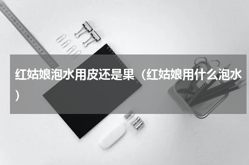 红姑娘泡水用皮还是果（红姑娘用什么泡水）
