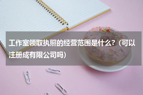 工作室领取执照的经营范围是什么?（可以注册成有限公司吗）