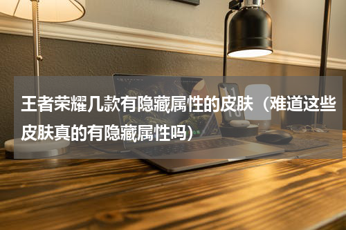 王者荣耀几款有隐藏属性的皮肤（难道这些皮肤真的有隐藏属性吗）