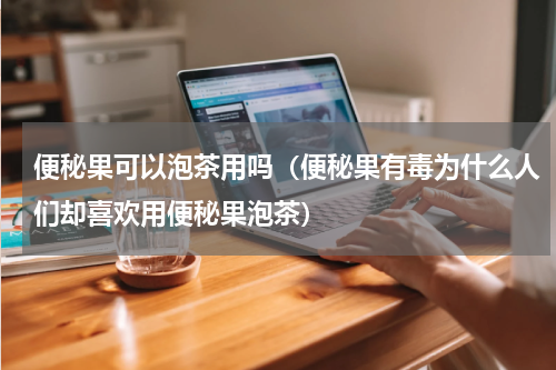 便秘果可以泡茶用吗（便秘果有毒为什么人们却喜欢用便秘果泡茶）