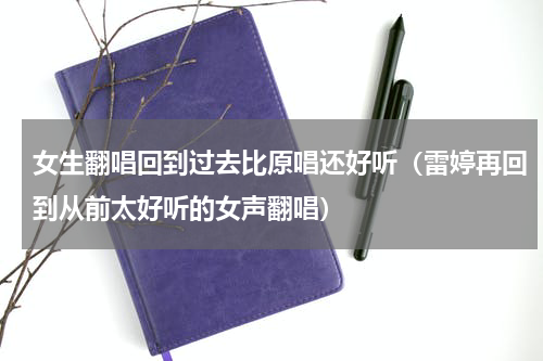女生翻唱回到过去比原唱还好听（雷婷再回到从前太好听的女声翻唱）