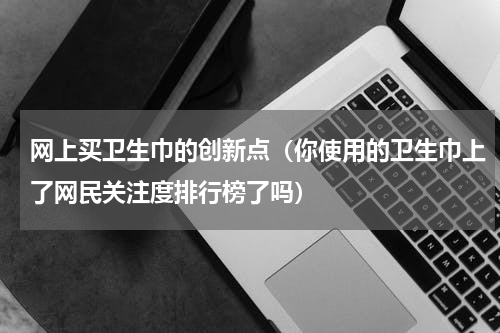 网上买卫生巾的创新点（你使用的卫生巾上了网民关注度排行榜了吗）