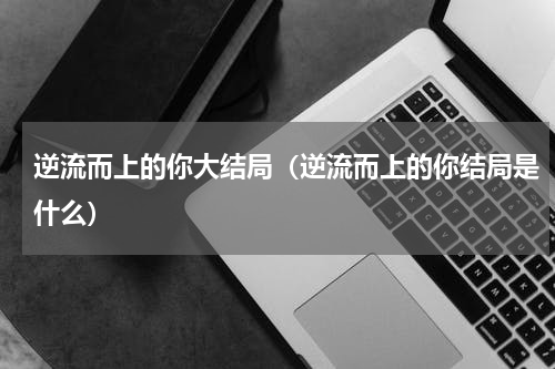 逆流而上的你大结局（逆流而上的你结局是什么）