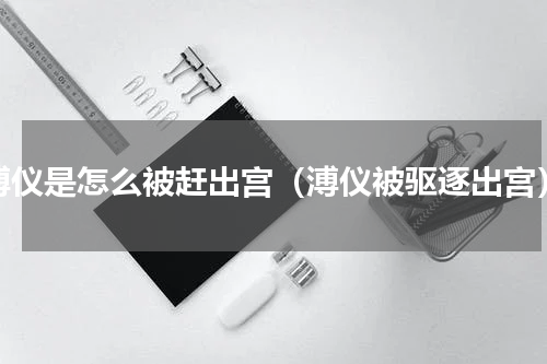 溥仪是怎么被赶出宫（溥仪被驱逐出宫）