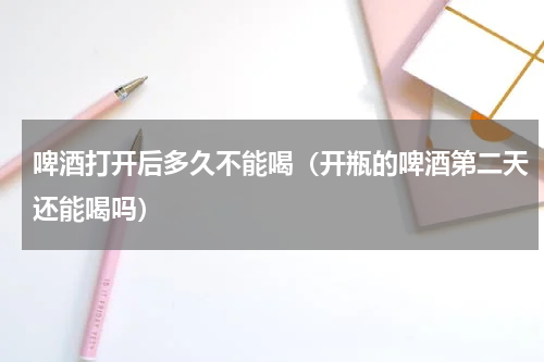 啤酒打开后多久不能喝（开瓶的啤酒第二天还能喝吗）