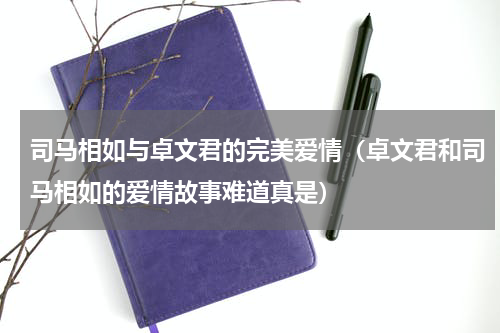 司马相如与卓文君的完美爱情（卓文君和司马相如的爱情故事难道真是）