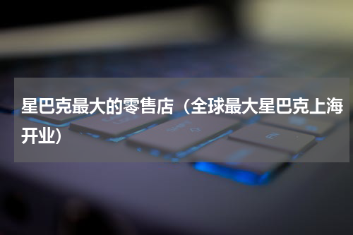 星巴克最大的零售店（全球最大星巴克上海开业）