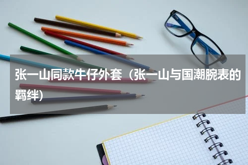 张一山同款牛仔外套（张一山与国潮腕表的羁绊）