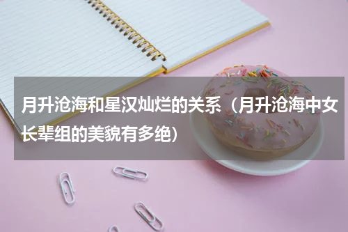 月升沧海和星汉灿烂的关系（月升沧海中女长辈组的美貌有多绝）