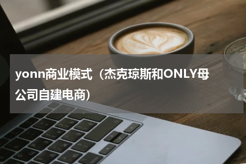 yonn商业模式（杰克琼斯和ONLY母公司自建电商）