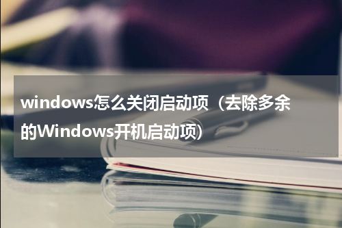 windows怎么关闭启动项（去除多余的Windows开机启动项）