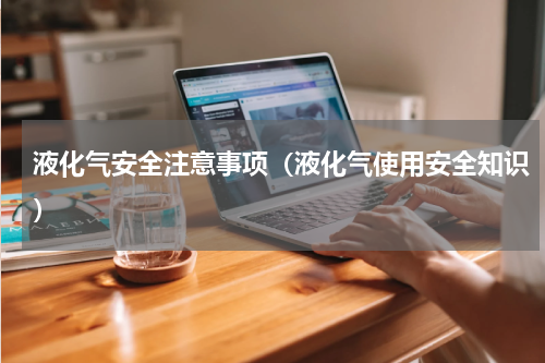 液化气安全注意事项（液化气使用安全知识）