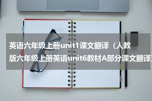 英语六年级上册unit1课文翻译（人教版六年级上册英语unit6教材A部分课文翻译）
