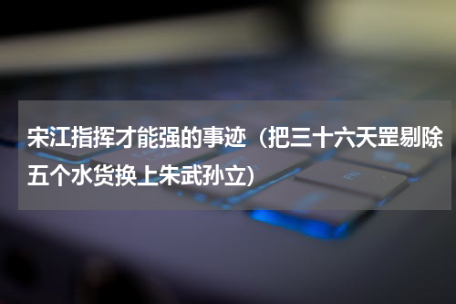 宋江指挥才能强的事迹（把三十六天罡剔除五个水货换上朱武孙立）