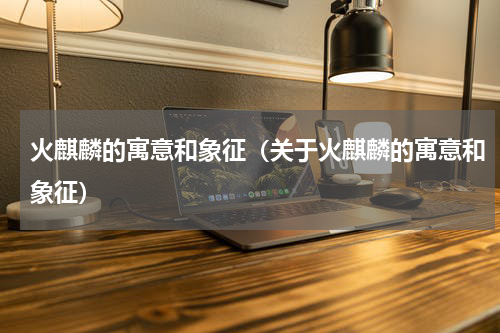 火麒麟的寓意和象征（关于火麒麟的寓意和象征）