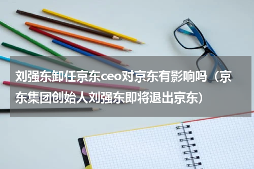 刘强东卸任京东ceo对京东有影响吗（京东集团创始人刘强东即将退出京东）