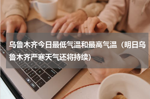乌鲁木齐今日最低气温和最高气温（明日乌鲁木齐严寒天气还将持续）