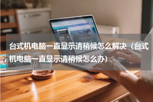 台式机电脑一直显示请稍候怎么解决（台式机电脑一直显示请稍候怎么办）
