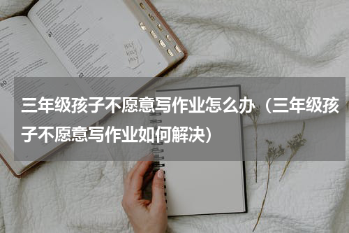 三年级孩子不愿意写作业怎么办（三年级孩子不愿意写作业如何解决）