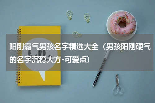 阳刚霸气男孩名字精选大全（男孩阳刚硬气的名字沉稳大方-可爱点）