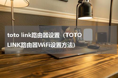 toto link路由器设置（TOTOLINK路由器WiFi设置方法）