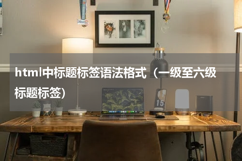 html中标题标签语法格式（一级至六级标题标签）