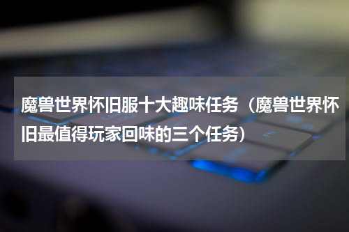 魔兽世界怀旧服十大趣味任务（魔兽世界怀旧最值得玩家回味的三个任务）