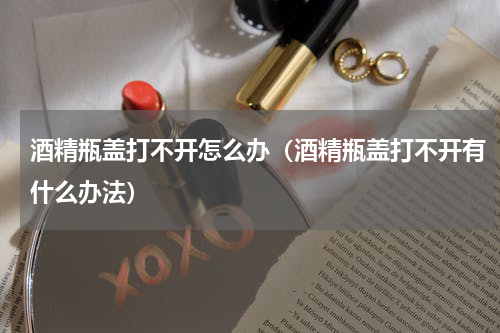 酒精瓶盖打不开怎么办（酒精瓶盖打不开有什么办法）