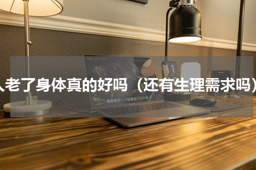 人老了身体真的好吗（还有生理需求吗）
