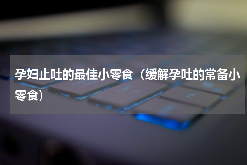 孕妇止吐的最佳小零食（缓解孕吐的常备小零食）