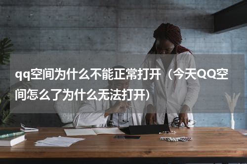 qq空间为什么不能正常打开（今天QQ空间怎么了为什么无法打开）