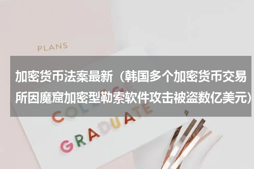 加密货币法案最新（韩国多个加密货币交易所因魔窟加密型勒索软件攻击被盗数亿美元）