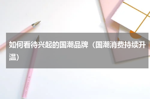 如何看待兴起的国潮品牌（国潮消费持续升温）