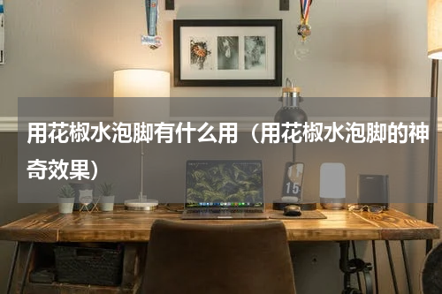 用花椒水泡脚有什么用（用花椒水泡脚的神奇效果）