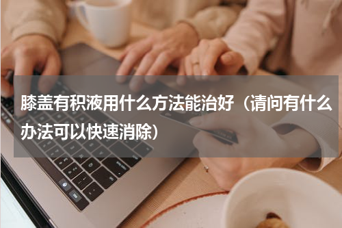 膝盖有积液用什么方法能治好（请问有什么办法可以快速消除）