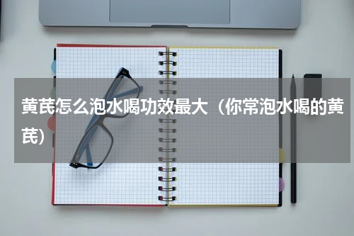 黄芪怎么泡水喝功效最大（你常泡水喝的黄芪）