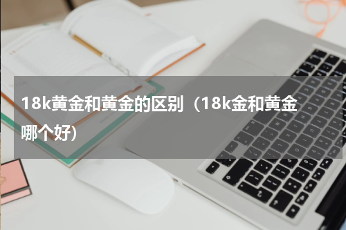 18k黄金和黄金的区别（18k金和黄金哪个好）