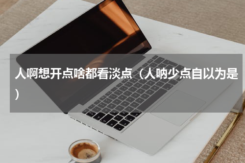 人啊想开点啥都看淡点（人呐少点自以为是）