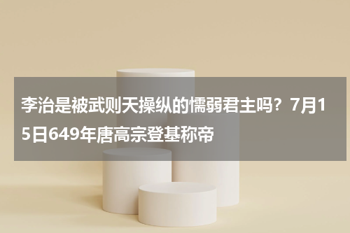 李治是被武则天操纵的懦弱君主吗？7月15日649年唐高宗登基称帝