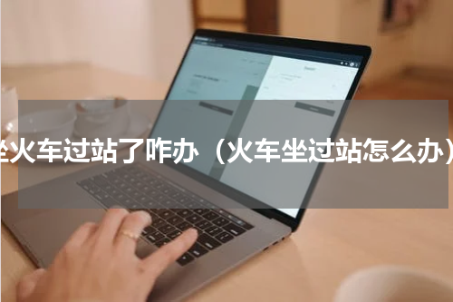 坐火车过站了咋办（火车坐过站怎么办）