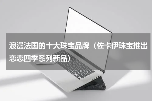 浪漫法国的十大珠宝品牌（佐卡伊珠宝推出恋恋四季系列新品）