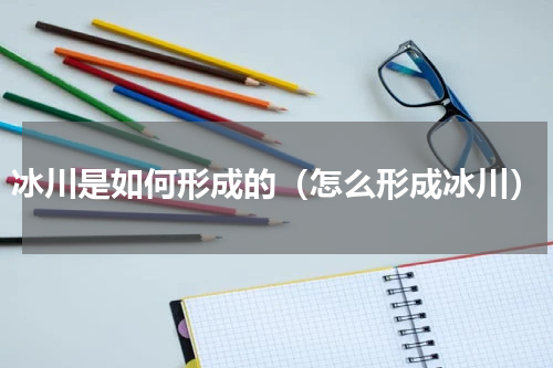 冰川是如何形成的（怎么形成冰川）