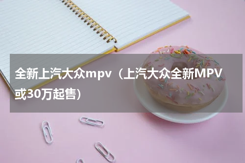 全新上汽大众mpv（上汽大众全新MPV或30万起售）