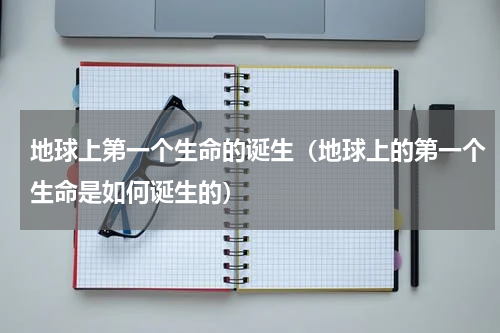 地球上第一个生命的诞生（地球上的第一个生命是如何诞生的）