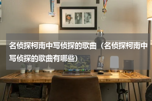 名侦探柯南中写侦探的歌曲（名侦探柯南中写侦探的歌曲有哪些）