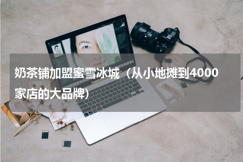 奶茶铺加盟蜜雪冰城（从小地摊到4000家店的大品牌）