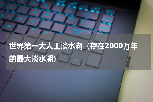 世界第一大人工淡水湖（存在2000万年的最大淡水湖）