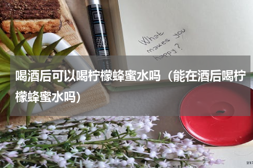 喝酒后可以喝柠檬蜂蜜水吗（能在酒后喝柠檬蜂蜜水吗）