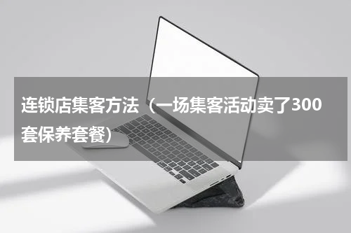 连锁店集客方法（一场集客活动卖了300套保养套餐）
