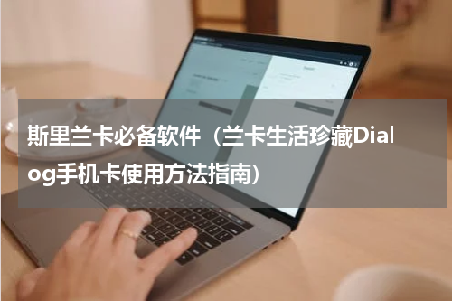 斯里兰卡必备软件（兰卡生活珍藏Dialog手机卡使用方法指南）